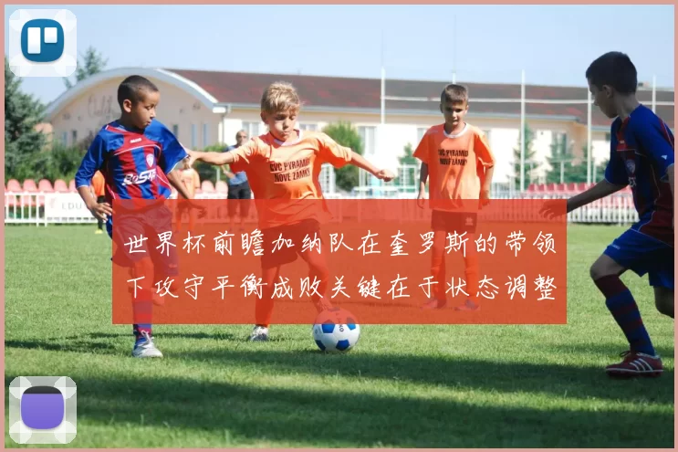 世界杯前瞻加纳队在奎罗斯的带领下攻守平衡成败关键在于状态调整
